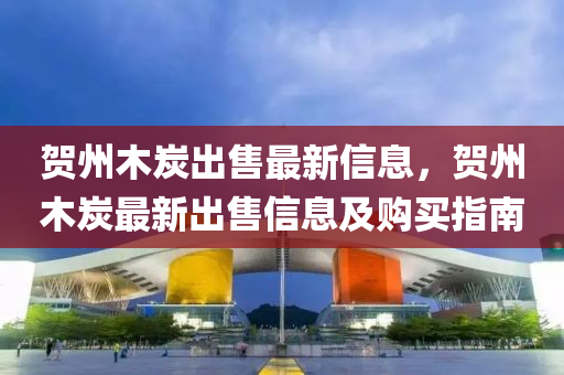 賀州木炭出售最新信息，賀州木炭最新出售信息及購買指南