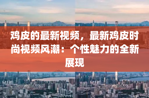 雞皮的最新視頻，最新雞皮時尚視頻風潮：個性魅力的全新展現(xiàn)