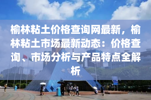 榆林粘土價格查詢網(wǎng)最新，榆林粘土市場最新動態(tài)：價格查詢、市場分析與產(chǎn)品特點(diǎn)全解析