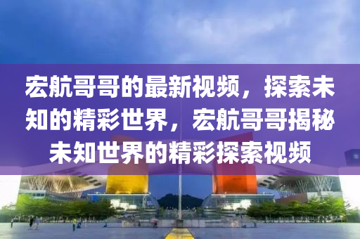 宏航哥哥的最新視頻，探索未知的精彩世界，宏航哥哥揭秘未知世界的精彩探索視頻