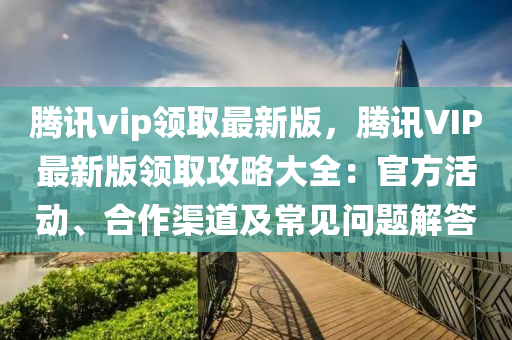 騰訊vip領(lǐng)取最新版，騰訊VIP最新版領(lǐng)取攻略大全：官方活動(dòng)、合作渠道及常見(jiàn)問(wèn)題解答