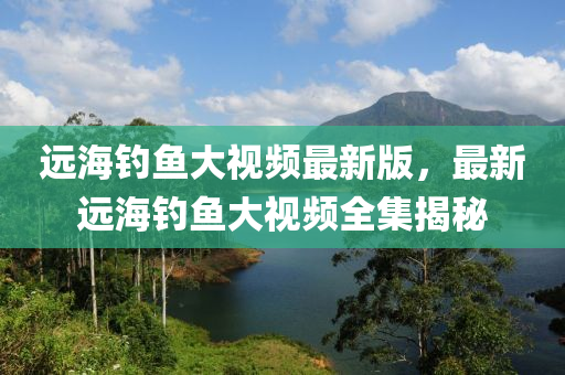 遠(yuǎn)海釣魚(yú)大視頻最新版，最新遠(yuǎn)海釣魚(yú)大視頻全集揭秘
