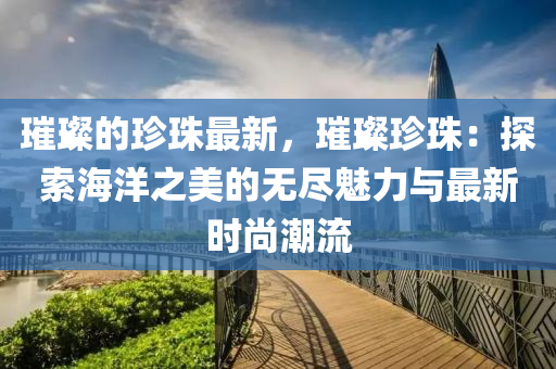 璀璨的珍珠最新，璀璨珍珠：探索海洋之美的無盡魅力與最新時尚潮流