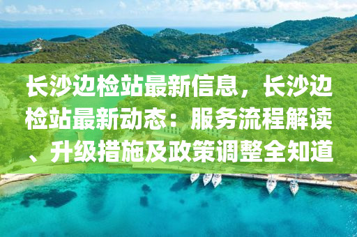 長沙邊檢站最新信息，長沙邊檢站最新動態(tài)：服務流程解讀、升級措施及政策調整全知道