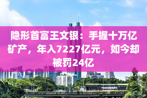 隱形首富王文銀：手握十萬億礦產(chǎn)，年入7227億元，如今卻被罰24億
