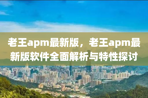 老王apm最新版，老王apm最新版軟件全面解析與特性探討