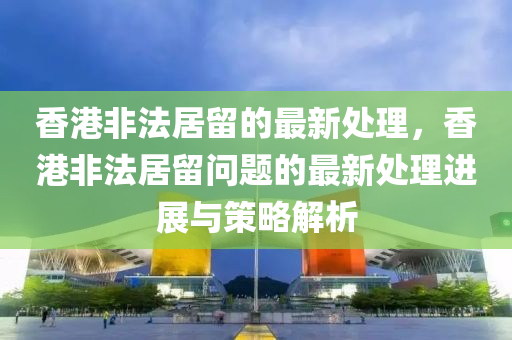 香港非法居留的最新處理，香港非法居留問(wèn)題的最新處理進(jìn)展與策略解析
