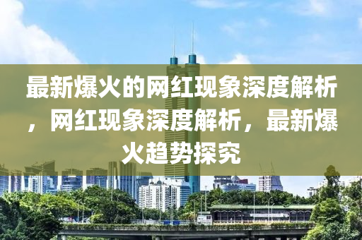 最新爆火的網(wǎng)紅現(xiàn)象深度解析，網(wǎng)紅現(xiàn)象深度解析，最新爆火趨勢(shì)探究