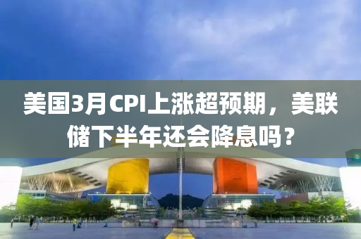 美國3月CPI上漲超預(yù)期，美聯(lián)儲下半年還會降息嗎？