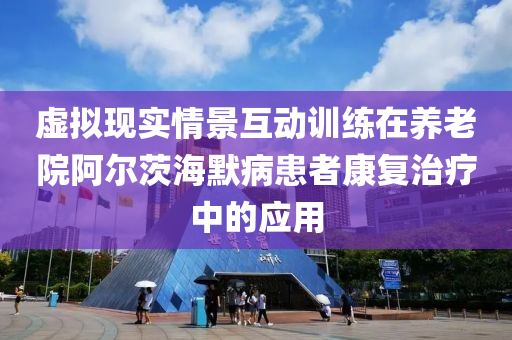 虛擬現(xiàn)實情景互動訓(xùn)練在養(yǎng)老院阿爾茨海默病患者康復(fù)治療中的應(yīng)用