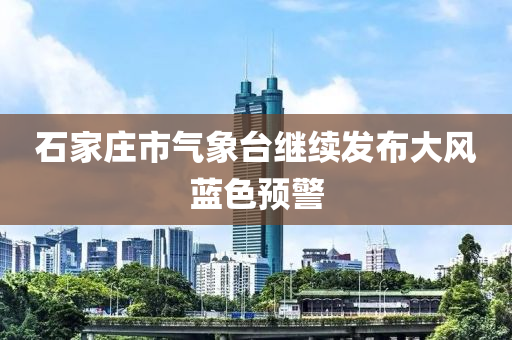 石家莊市氣象臺(tái)繼續(xù)發(fā)布大風(fēng)藍(lán)色預(yù)警