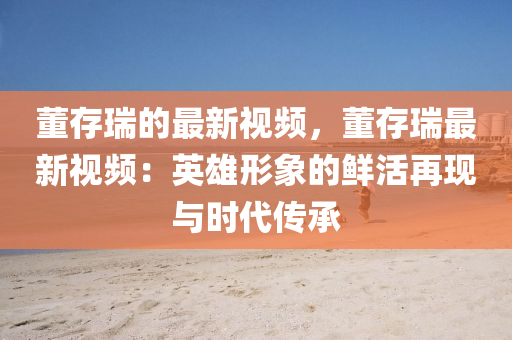 董存瑞的最新視頻，董存瑞最新視頻：英雄形象的鮮活再現(xiàn)與時代傳承