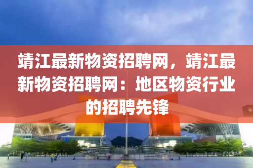 靖江最新物資招聘網(wǎng)，靖江最新物資招聘網(wǎng)：地區(qū)物資行業(yè)的招聘先鋒