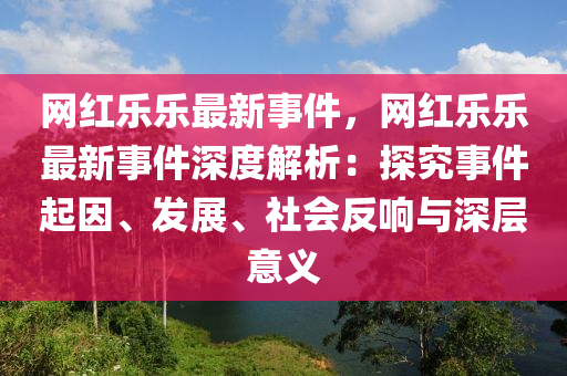 網(wǎng)紅樂樂最新事件，網(wǎng)紅樂樂最新事件深度解析：探究事件起因、發(fā)展、社會反響與深層意義