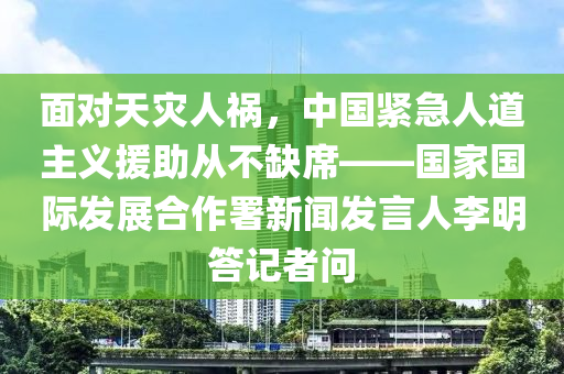 面對天災人禍，中國緊急人道主義援助從不缺席——國家國際發(fā)展合作署新聞發(fā)言人李明答記者問