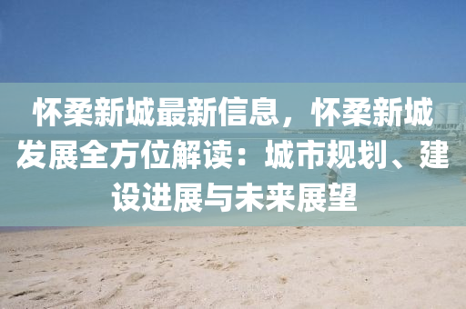 懷柔新城最新信息，懷柔新城發(fā)展全方位解讀：城市規(guī)劃、建設進展與未來展望