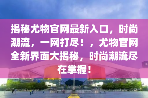 揭秘尤物官網(wǎng)最新入口，時(shí)尚潮流，一網(wǎng)打盡！，尤物官網(wǎng)全新界面大揭秘，時(shí)尚潮流盡在掌握！