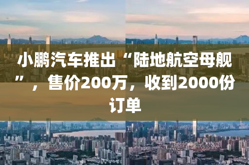 小鵬汽車推出“陸地航空母艦”，售價200萬，收到2000份訂單