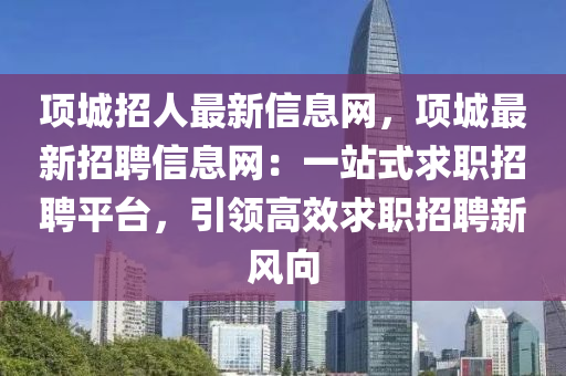 項(xiàng)城招人最新信息網(wǎng)，項(xiàng)城最新招聘信息網(wǎng)：一站式求職招聘平臺(tái)，引領(lǐng)高效求職招聘新風(fēng)向