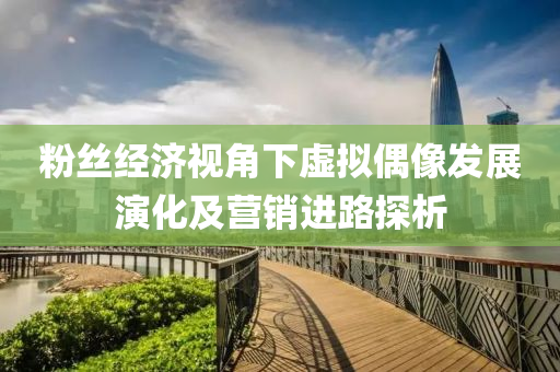 粉絲經(jīng)濟視角下虛擬偶像發(fā)展演化及營銷進路探析