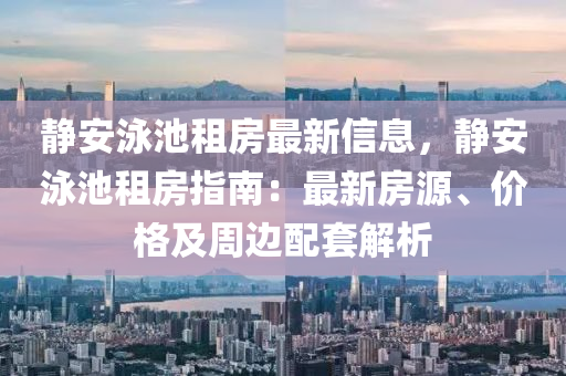 靜安泳池租房最新信息，靜安泳池租房指南：最新房源、價格及周邊配套解析