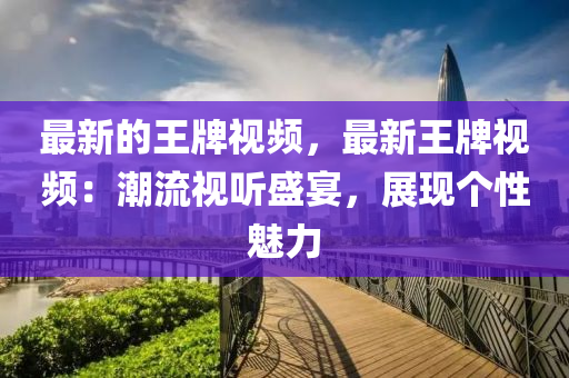 最新的王牌視頻，最新王牌視頻：潮流視聽盛宴，展現(xiàn)個性魅力