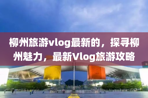 柳州旅游vlog最新的，探尋柳州魅力，最新Vlog旅游攻略