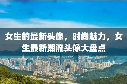 女生的最新頭像，時(shí)尚魅力，女生最新潮流頭像大盤點(diǎn)