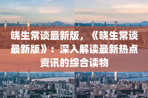 曉生常談最新版，《曉生常談最新版》：深入解讀最新熱點資訊的綜合讀物