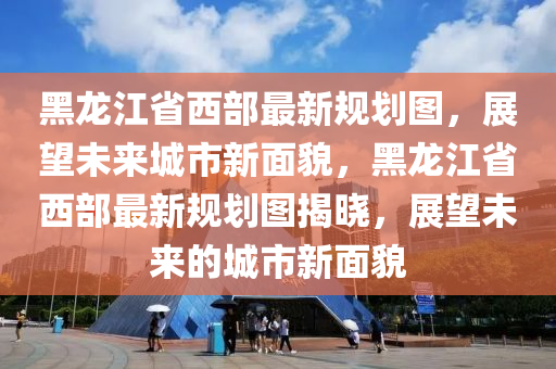 黑龍江省西部最新規(guī)劃圖，展望未來城市新面貌，黑龍江省西部最新規(guī)劃圖揭曉，展望未來的城市新面貌