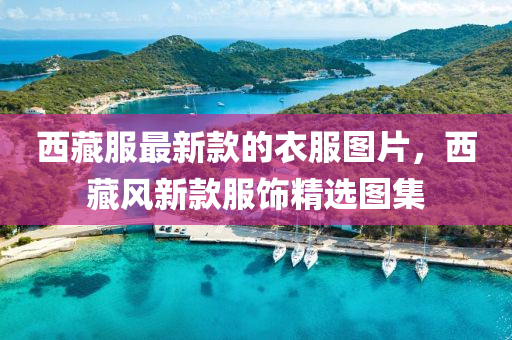 西藏服最新款的衣服圖片，西藏風(fēng)新款服飾精選圖集