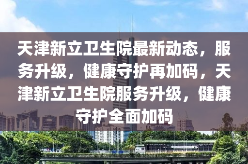 天津新立衛(wèi)生院最新動態(tài)，服務(wù)升級，健康守護再加碼，天津新立衛(wèi)生院服務(wù)升級，健康守護全面加碼
