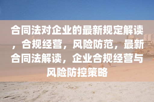 合同法對企業(yè)的最新規(guī)定解讀，合規(guī)經(jīng)營，風(fēng)險(xiǎn)防范，最新合同法解讀，企業(yè)合規(guī)經(jīng)營與風(fēng)險(xiǎn)防控策略