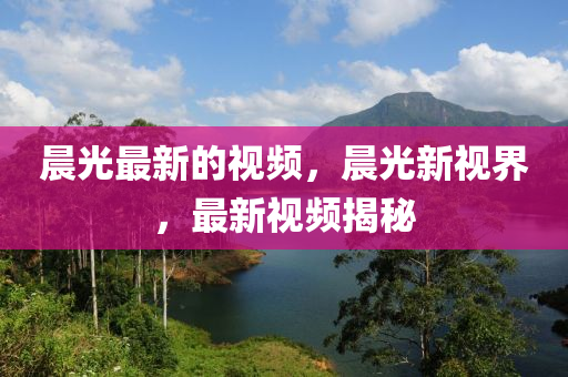 晨光最新的視頻，晨光新視界，最新視頻揭秘