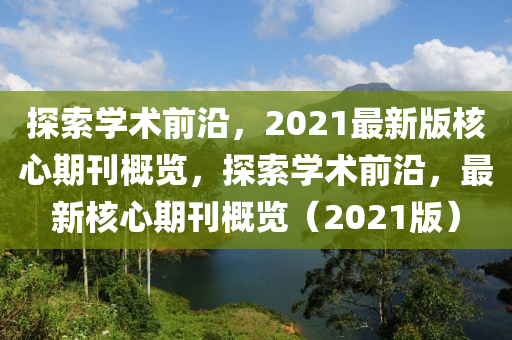 探索學(xué)術(shù)前沿，2021最新版核心期刊概覽，探索學(xué)術(shù)前沿，最新核心期刊概覽（2021版）