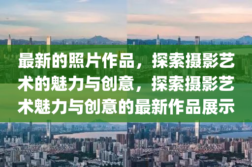 最新的照片作品，探索攝影藝術(shù)的魅力與創(chuàng)意，探索攝影藝術(shù)魅力與創(chuàng)意的最新作品展示