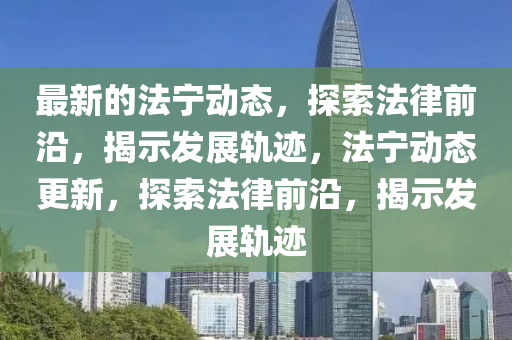 最新的法寧動(dòng)態(tài)，探索法律前沿，揭示發(fā)展軌跡，法寧動(dòng)態(tài)更新，探索法律前沿，揭示發(fā)展軌跡