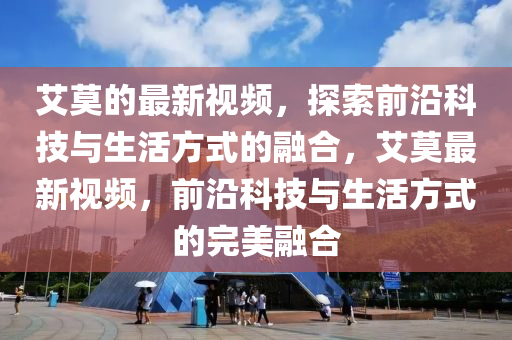 艾莫的最新視頻，探索前沿科技與生活方式的融合，艾莫最新視頻，前沿科技與生活方式的完美融合