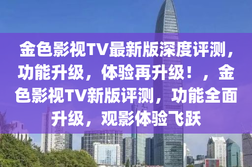 金色影視TV最新版深度評測，功能升級，體驗再升級！，金色影視TV新版評測，功能全面升級，觀影體驗飛躍