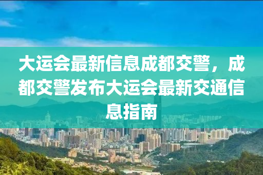 大運(yùn)會(huì)最新信息成都交警，成都交警發(fā)布大運(yùn)會(huì)最新交通信息指南