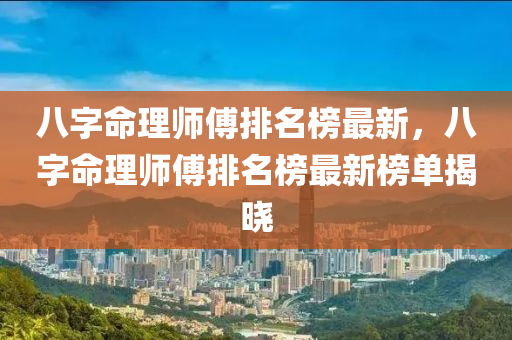 八字命理師傅排名榜最新，八字命理師傅排名榜最新榜單揭曉