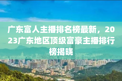 廣東富人主播排名榜最新，2023廣東地區(qū)頂級(jí)富豪主播排行榜揭曉