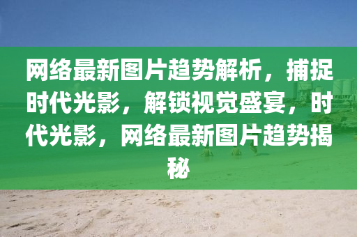 網(wǎng)絡(luò)最新圖片趨勢(shì)解析，捕捉時(shí)代光影，解鎖視覺盛宴，時(shí)代光影，網(wǎng)絡(luò)最新圖片趨勢(shì)揭秘