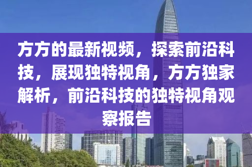 方方的最新視頻，探索前沿科技，展現(xiàn)獨(dú)特視角，方方獨(dú)家解析，前沿科技的獨(dú)特視角觀察報(bào)告
