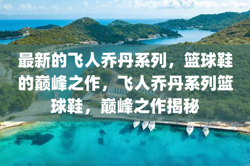 最新的飛人喬丹系列，籃球鞋的巔峰之作，飛人喬丹系列籃球鞋，巔峰之作揭秘