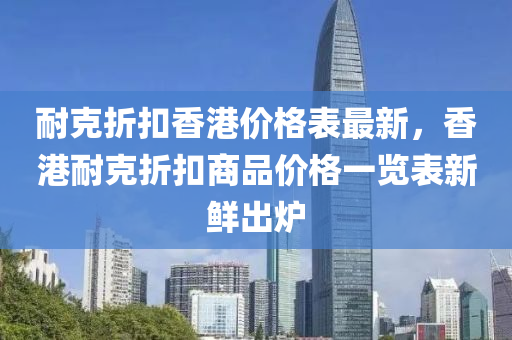 耐克折扣香港價(jià)格表最新，香港耐克折扣商品價(jià)格一覽表新鮮出爐