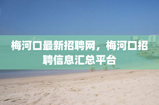 梅河口最新招聘網(wǎng)，梅河口招聘信息匯總平臺