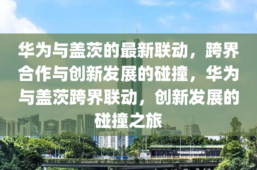 華為與蓋茨的最新聯(lián)動(dòng)，跨界合作與創(chuàng)新發(fā)展的碰撞，華為與蓋茨跨界聯(lián)動(dòng)，創(chuàng)新發(fā)展的碰撞之旅