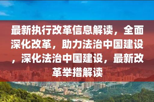 最新執(zhí)行改革信息解讀，全面深化改革，助力法治中國(guó)建設(shè)，深化法治中國(guó)建設(shè)，最新改革舉措解讀