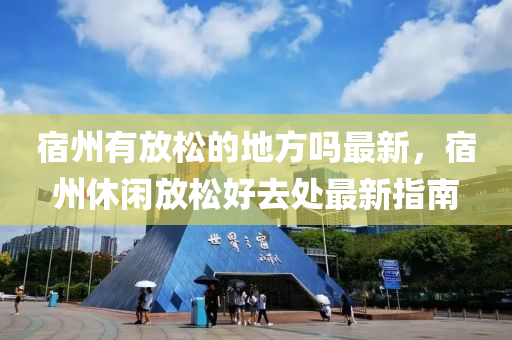 宿州有放松的地方嗎最新，宿州休閑放松好去處最新指南